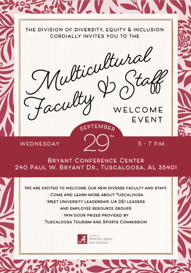 The Division of Diversity, Equity and Inclusion cordially invites you to the Multicultural Faculty and Staff welcome event. Wednesday, Sept. 29. 5-7 pm. Bryant Conference Center. 240 Paul W. Bryant Dr., Tuscaloosa, AL 35401. We are excited to welcome our new diverse faculty and staff. Come and learn more about Tuscaloosa. Meet University leadership, UA DEI leaders and employee resource groups. Win door prizes provided by Tuscaloosa Tourism and Sports Commission.
