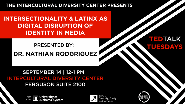 The Intercultural Diversity Center Presents: Intersectionality and Latinx as Digital Disruption of Identity in Media. Presented by: Dr. Nathian Rodriguez. September 14, 12-1 pm. Intercultural Diversity Center. Ferguson Suite 2100. Part of the University of Alabama System. Division of Diversity, Equity and Inclusion. Multicultural Diversity Center. TED Talk Tuesdays.