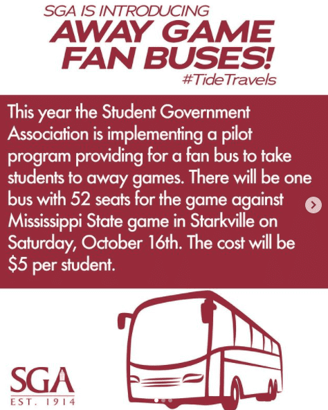 SGA is introducing away game fan buses! #TideTravels. This year the Student Government Association is implementing a pilot program for a fan bus to take students to away games. There will be one bus with 52 seats for the game against Mississippi State game in Starkville on Saturday, October 16th. The cost will be $5 per student. SGA Est. 1914.