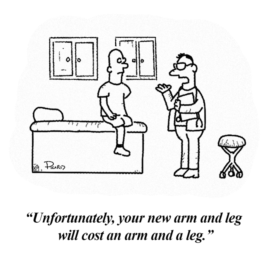 A man sitting in the doctors office, missing an arm and a leg. The doctor says, Unfortunately, your new arm and leg will cost an arm and a leg.